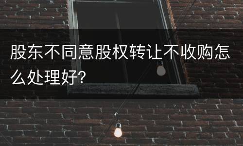 股东不同意股权转让不收购怎么处理好？