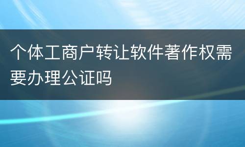 个体工商户转让软件著作权需要办理公证吗