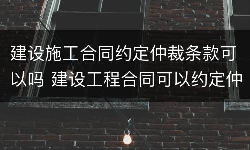 建设施工合同约定仲裁条款可以吗 建设工程合同可以约定仲裁吗