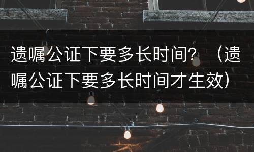 遗嘱公证下要多长时间？（遗嘱公证下要多长时间才生效）