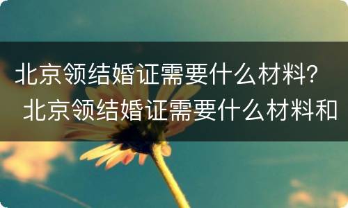 北京领结婚证需要什么材料？ 北京领结婚证需要什么材料和手续