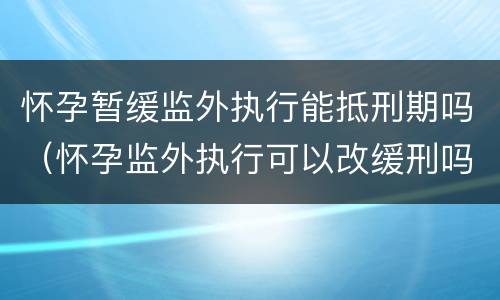 怀孕暂缓监外执行能抵刑期吗（怀孕监外执行可以改缓刑吗）