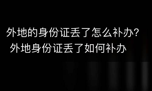 外地的身份证丢了怎么补办？ 外地身份证丢了如何补办