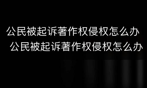 公民被起诉著作权侵权怎么办 公民被起诉著作权侵权怎么办理