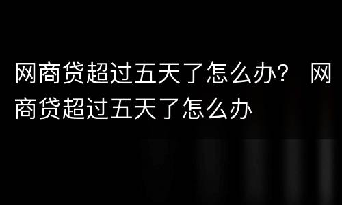 网商贷超过五天了怎么办？ 网商贷超过五天了怎么办