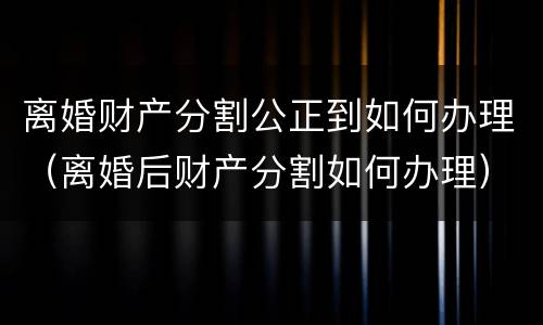 离婚财产分割公正到如何办理（离婚后财产分割如何办理）