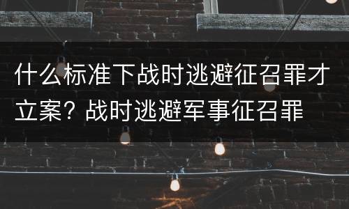 什么标准下战时逃避征召罪才立案? 战时逃避军事征召罪