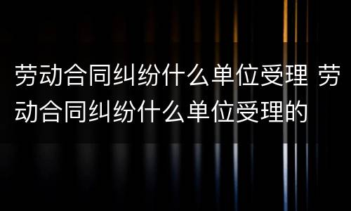 劳动合同纠纷什么单位受理 劳动合同纠纷什么单位受理的