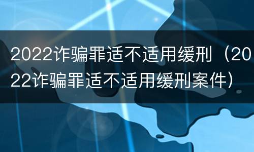2022诈骗罪适不适用缓刑（2022诈骗罪适不适用缓刑案件）