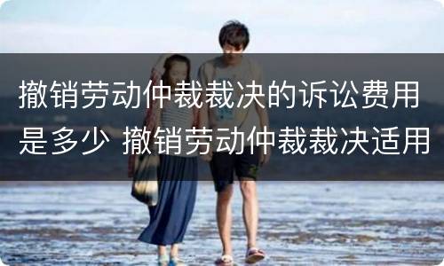 撤销劳动仲裁裁决的诉讼费用是多少 撤销劳动仲裁裁决适用什么程序开庭