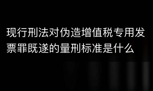 现行刑法对伪造增值税专用发票罪既遂的量刑标准是什么