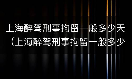 上海醉驾刑事拘留一般多少天（上海醉驾刑事拘留一般多少天结案）