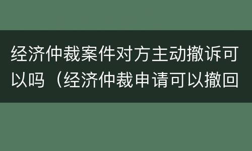 经济仲裁案件对方主动撤诉可以吗（经济仲裁申请可以撤回吗）