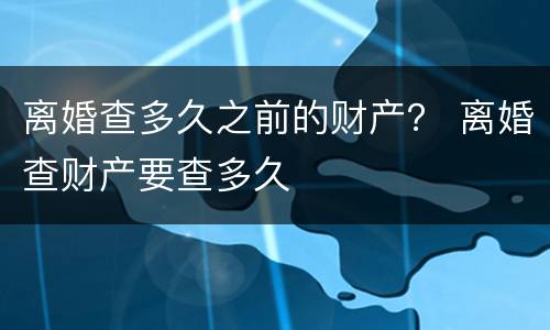 离婚查多久之前的财产？ 离婚查财产要查多久