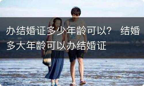 办结婚证多少年龄可以？ 结婚多大年龄可以办结婚证