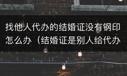 找他人代办的结婚证没有钢印怎么办（结婚证是别人给代办的,也没有钢印有效吗）