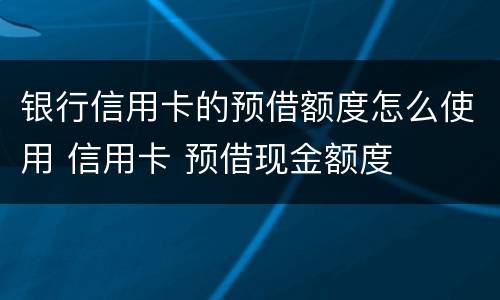 银行信用卡的预借额度怎么使用 信用卡 预借现金额度