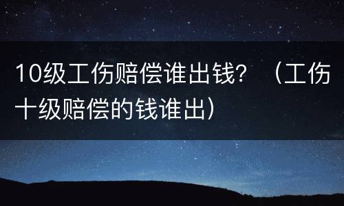 10级工伤赔偿谁出钱？（工伤十级赔偿的钱谁出）