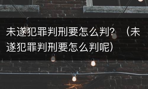 未遂犯罪判刑要怎么判？（未遂犯罪判刑要怎么判呢）