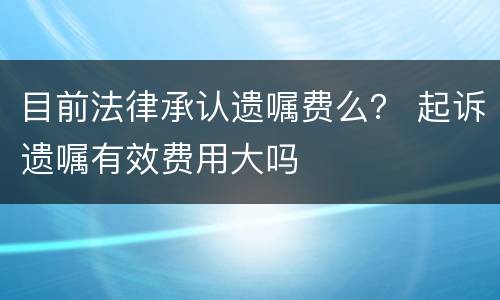 目前法律承认遗嘱费么？ 起诉遗嘱有效费用大吗