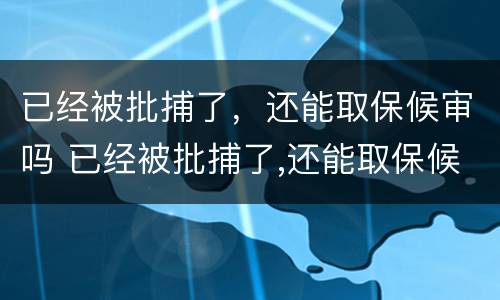 已经被批捕了，还能取保候审吗 已经被批捕了,还能取保候审吗知乎