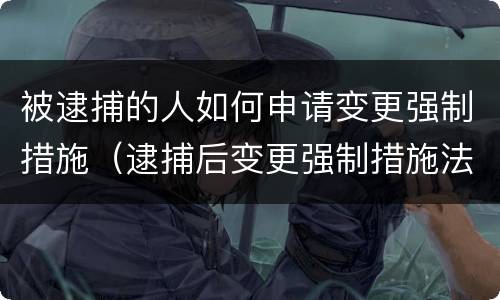 被逮捕的人如何申请变更强制措施（逮捕后变更强制措施法律依据）