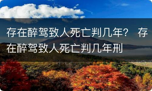 存在醉驾致人死亡判几年？ 存在醉驾致人死亡判几年刑