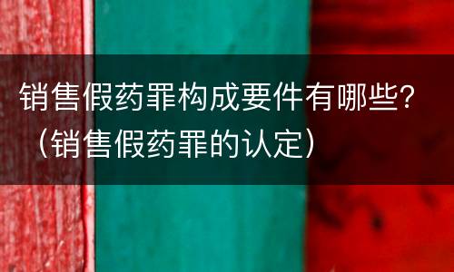 销售假药罪构成要件有哪些？（销售假药罪的认定）