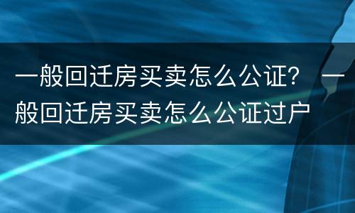 一般回迁房买卖怎么公证？ 一般回迁房买卖怎么公证过户