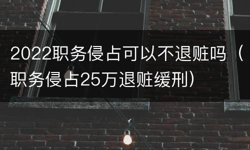2022职务侵占可以不退赃吗（职务侵占25万退赃缓刑）