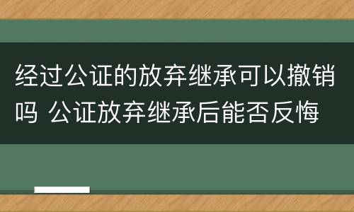 经过公证的放弃继承可以撤销吗 公证放弃继承后能否反悔