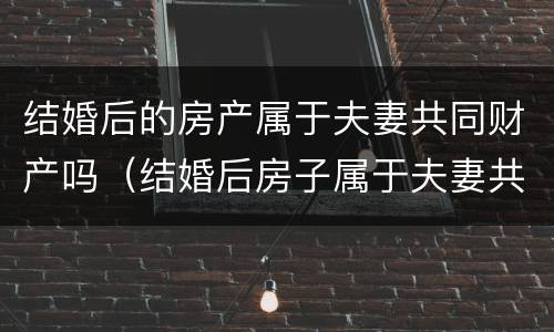 结婚后的房产属于夫妻共同财产吗（结婚后房子属于夫妻共同财产吗）