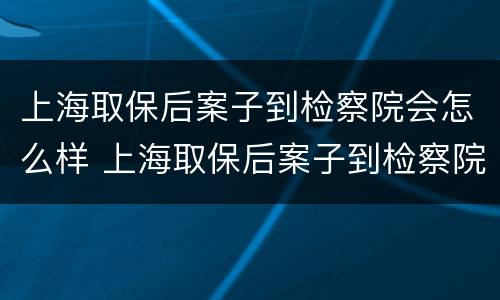 上海取保后案子到检察院会怎么样 上海取保后案子到检察院会怎么样呢