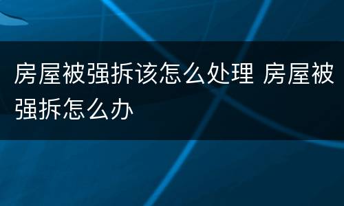 房屋被强拆该怎么处理 房屋被强拆怎么办