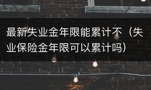 最新失业金年限能累计不（失业保险金年限可以累计吗）
