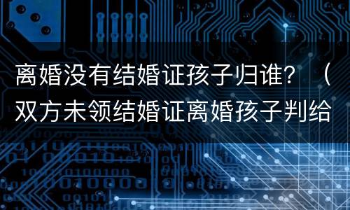 离婚没有结婚证孩子归谁？（双方未领结婚证离婚孩子判给谁）