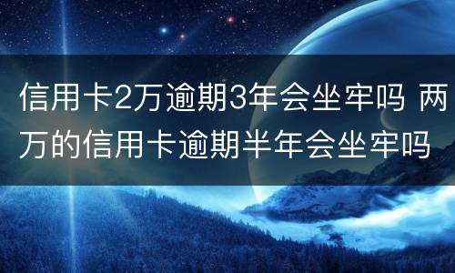信用卡2万逾期3年会坐牢吗 两万的信用卡逾期半年会坐牢吗