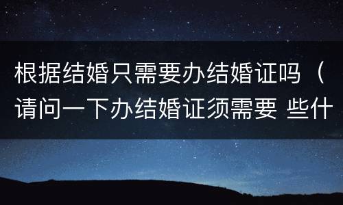 根据结婚只需要办结婚证吗（请问一下办结婚证须需要 些什么?）