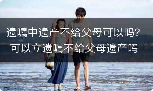 遗嘱中遗产不给父母可以吗？ 可以立遗嘱不给父母遗产吗