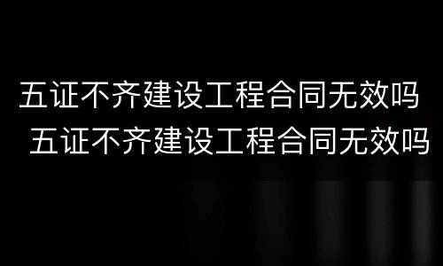 五证不齐建设工程合同无效吗 五证不齐建设工程合同无效吗怎么办