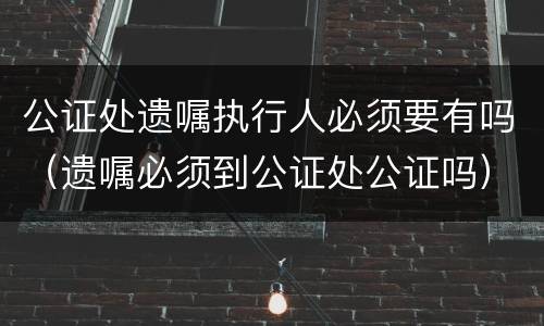 公证处遗嘱执行人必须要有吗（遗嘱必须到公证处公证吗）