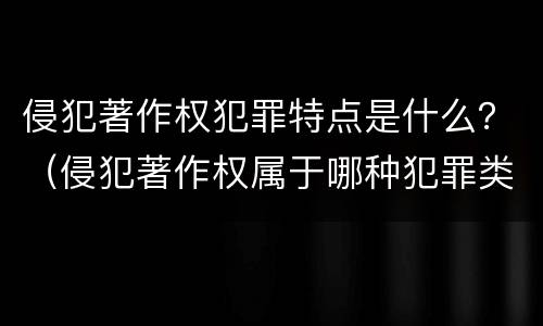 侵犯著作权犯罪特点是什么？（侵犯著作权属于哪种犯罪类型）