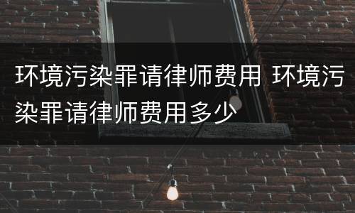 环境污染罪请律师费用 环境污染罪请律师费用多少
