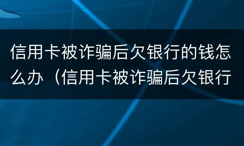 信用卡被诈骗后欠银行的钱怎么办（信用卡被诈骗后欠银行的钱怎么办理）