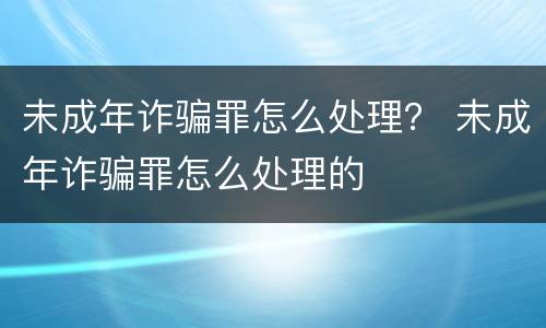 未成年诈骗罪怎么处理？ 未成年诈骗罪怎么处理的