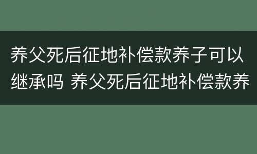 养父死后征地补偿款养子可以继承吗 养父死后征地补偿款养子可以继承吗知乎