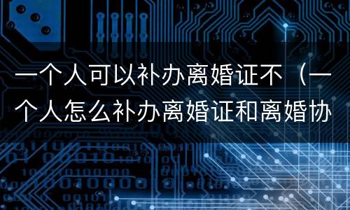 一个人可以补办离婚证不（一个人怎么补办离婚证和离婚协议吗）