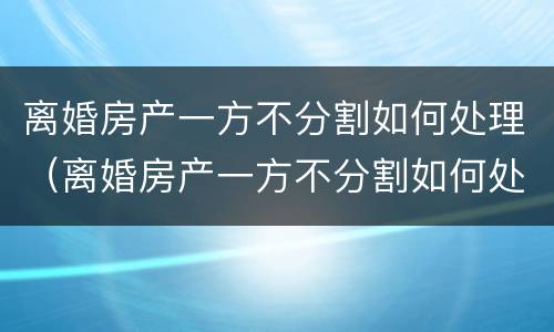 离婚房产一方不分割如何处理（离婚房产一方不分割如何处理好）