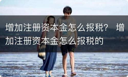 增加注册资本金怎么报税？ 增加注册资本金怎么报税的