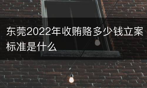 东莞2022年收贿赂多少钱立案标准是什么